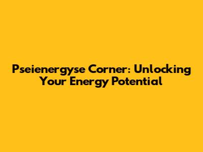 Pseienergyse Corner: Unlocking Your Energy Potential
