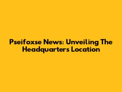 Pseifoxse News: Unveiling The Headquarters Location
