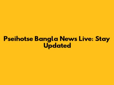Pseihotse Bangla News Live: Stay Updated