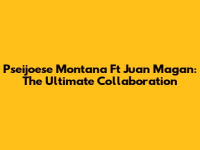 Pseijoese Montana Ft Juan Magan: The Ultimate Collaboration