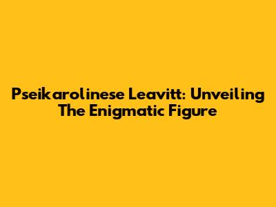 Pseikarolinese Leavitt: Unveiling The Enigmatic Figure