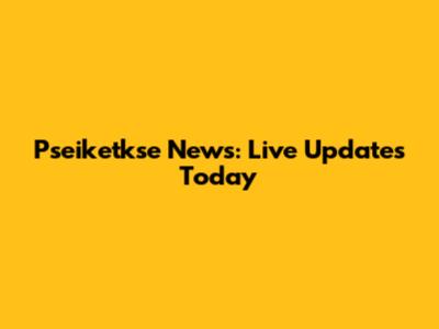 Pseiketkse News: Live Updates Today