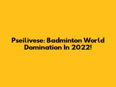 Pseilivese: Badminton World Domination In 2022!