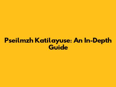 Pseilmzh Katilayuse: An In-Depth Guide