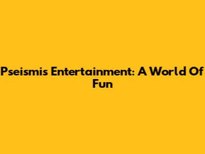 Pseismis Entertainment: A World Of Fun
