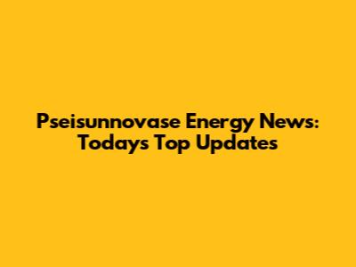 Pseisunnovase Energy News: Today's Top Updates