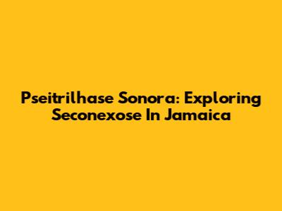 Pseitrilhase Sonora: Exploring Seconexose In Jamaica