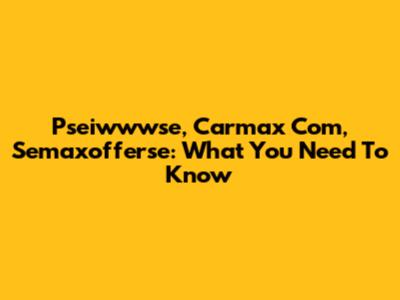 Pseiwwwse, Carmax Com, Semaxofferse: What You Need To Know