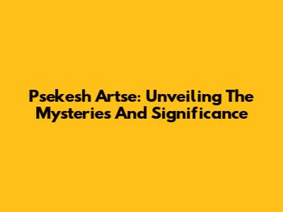 Psekesh Artse: Unveiling The Mysteries And Significance