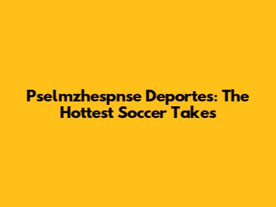 Pselmzhespnse Deportes: The Hottest Soccer Takes