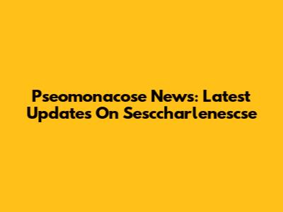 Pseomonacose News: Latest Updates On Sesccharlenescse