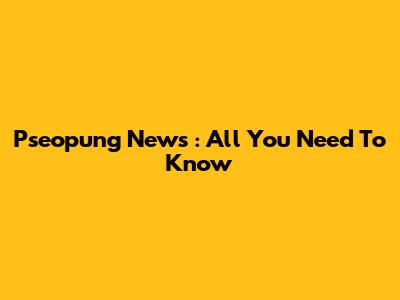 Pseopung News : All You Need To Know