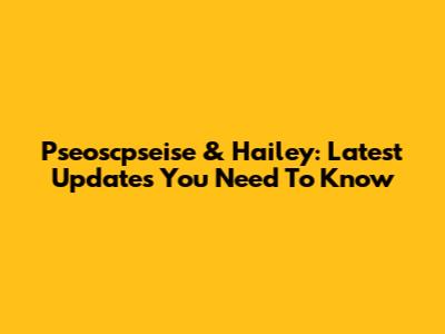 Pseoscpseise & Hailey: Latest Updates You Need To Know