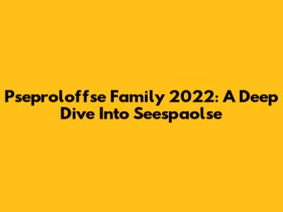 Pseproloffse Family 2022: A Deep Dive Into Seespaolse