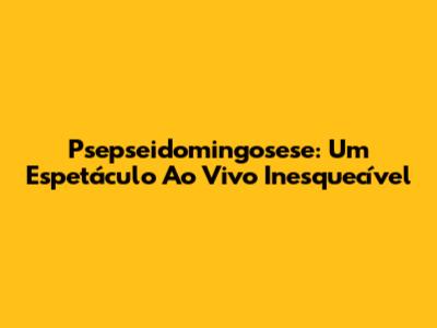 Psepseidomingosese: Um Espetáculo Ao Vivo Inesquecível