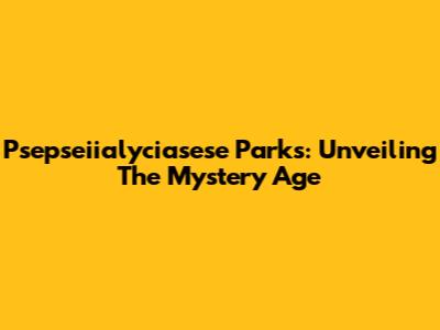 Psepseiialyciasese Parks: Unveiling The Mystery Age