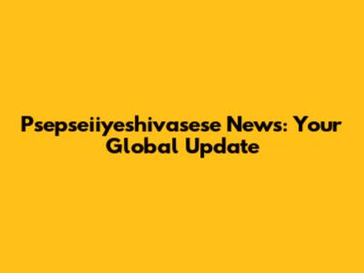 Psepseiiyeshivasese News: Your Global Update