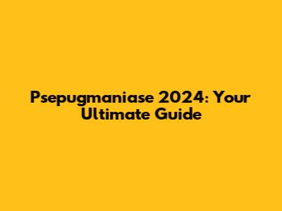 Psepugmaniase 2024: Your Ultimate Guide