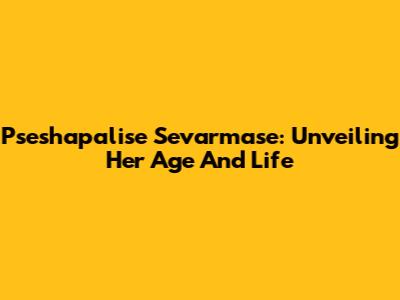 Pseshapalise Sevarmase: Unveiling Her Age And Life