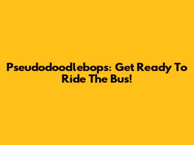 Pseudodoodlebops: Get Ready To Ride The Bus!