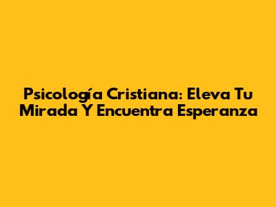 Psicología Cristiana: Eleva Tu Mirada Y Encuentra Esperanza