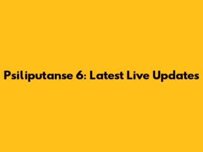Psiliputanse 6: Latest Live Updates