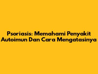 Psoriasis: Memahami Penyakit Autoimun Dan Cara Mengatasinya