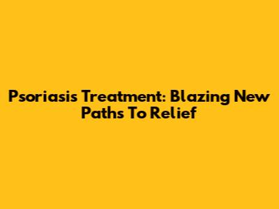 Psoriasis Treatment: Blazing New Paths To Relief
