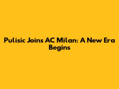 Pulisic Joins AC Milan: A New Era Begins