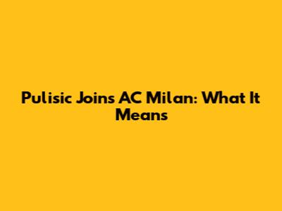 Pulisic Joins AC Milan: What It Means