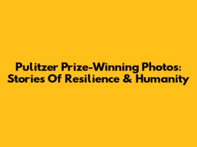 Pulitzer Prize-Winning Photos: Stories Of Resilience & Humanity