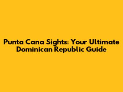 Punta Cana Sights: Your Ultimate Dominican Republic Guide