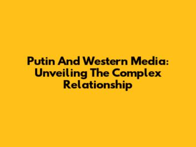 Putin And Western Media: Unveiling The Complex Relationship
