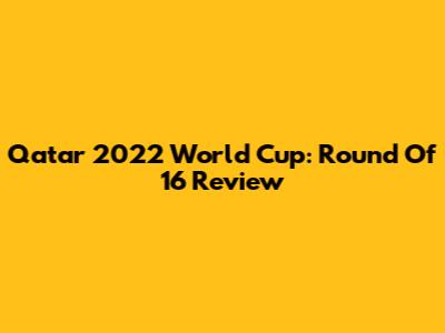 Qatar 2022 World Cup: Round Of 16 Review