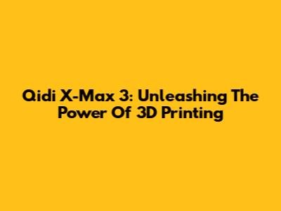 Qidi X-Max 3: Unleashing The Power Of 3D Printing