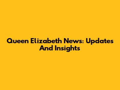 Queen Elizabeth News: Updates And Insights