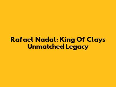 Rafael Nadal: King Of Clay's Unmatched Legacy