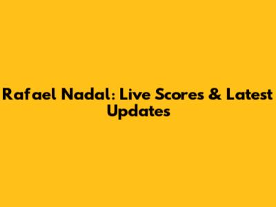 Rafael Nadal: Live Scores & Latest Updates
