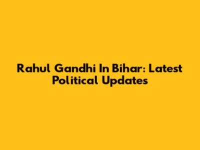 Rahul Gandhi In Bihar: Latest Political Updates