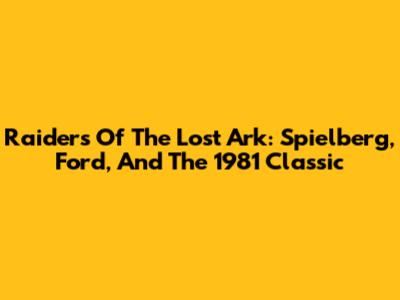 Raiders Of The Lost Ark: Spielberg, Ford, And The 1981 Classic