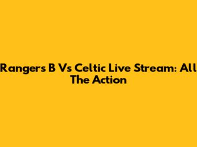 Rangers B Vs Celtic Live Stream: All The Action
