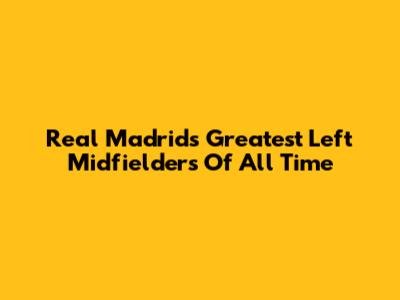 Real Madrid's Greatest Left Midfielders Of All Time