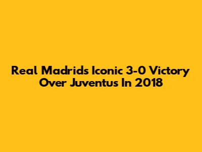 Real Madrid's Iconic 3-0 Victory Over Juventus In 2018