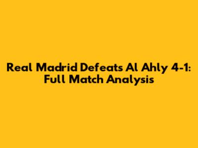 Real Madrid Defeats Al Ahly 4-1: Full Match Analysis