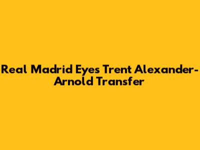 Real Madrid Eyes Trent Alexander-Arnold Transfer