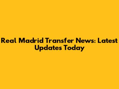 Real Madrid Transfer News: Latest Updates Today