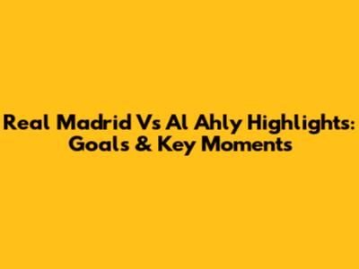 Real Madrid Vs Al Ahly Highlights: Goals & Key Moments