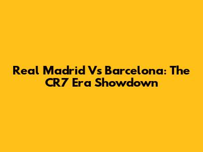 Real Madrid Vs Barcelona: The CR7 Era Showdown