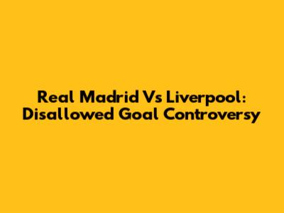 Real Madrid Vs Liverpool: Disallowed Goal Controversy