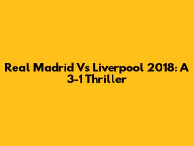 Real Madrid Vs Liverpool 2018: A 3-1 Thriller